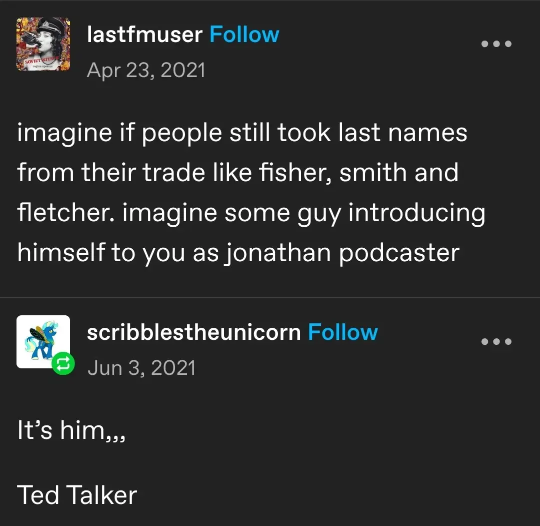 lastfmuser   imagine if people still took last names from their trade like fisher, smith and fletcher. imagine some guy introducing himself to you as jonathan podcaster   scribblestheunicorn   It’s him,,,  Ted Talker